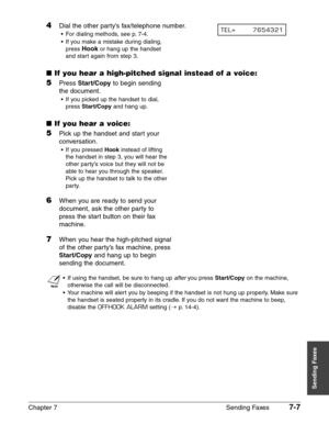 Page 99Chapter 7 Sending Faxes7-7
Sending Faxes
4Dial the other party’s fax/telephone number.
•For dialing methods, see p. 7-4.
•If you make a mistake during dialing,
press 
Hookor hang up the handset
and start again from step 3.
■If you hear a high-pitched signal instead of a voice:
5Press Start/Copyto begin sending
the document.
•If you picked up the handset to dial,
press 
Start/Copyand hang up.
■If you hear a voice:
5Pick up the handset and start your
conversation.
•If you pressed Hookinstead of lifting
the...