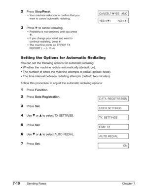 Page 1027-10Sending Faxes Chapter 7
2Press Stop/Reset.
•Your machine asks you to confirm that you 
want to cancel automatic redialing.
3Press Tto cancel redialing.
•Redialing is not canceled until you press
T
.
•If you change your mind and want to
continue redialing, press 
#.
•The machine prints an ERROR TX
REPORT (1
p.11-4).
Setting the Options for Automatic Redialing
You can set the following options for automatic redialing:
•Whether the machine redials automatically (default: on).
•The number of times the...