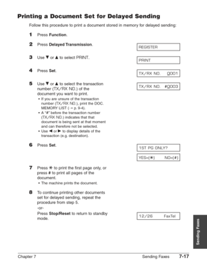 Page 109Chapter 7 Sending Faxes7-17
Sending Faxes
Printing a Document Set for Delayed Sending
Follow this procedure to print a document stored in memory for delayed sending:
1Press Function.
2Press Delayed Transmission.
3Use ∂or ¨to select PRINT.
4Press Set.
5Use ∂or ¨to select the transaction
number (
TX/RX NO.) of the
document you want to print.
•If you are unsure of the transaction
number (
TX/RX NO.), print the DOC.
MEMORY LIST (1
p.9-4).
•A “
#”before the transaction number
(
TX/RX NO.) indicates that that...