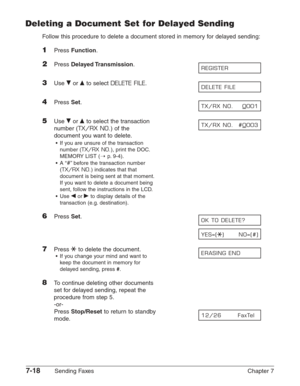 Page 1107-18Sending Faxes Chapter 7
Deleting a Document Set for Delayed Sending
Follow this procedure to delete a document stored in memory for delayed sending:
1Press Function.
2Press Delayed Transmission.
3Use ∂or ¨to select DELETE FILE.
4Press Set.
5Use ∂or ¨to select the transaction
number (
TX/RX NO.) of the
document you want to delete.
•If you are unsure of the transaction
number (
TX/RX NO.), print the DOC.
MEMORY LIST (1
p.9-4).
•A “
#”before the transaction number
(
TX/RX NO.) indicates that that...