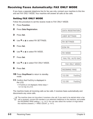 Page 1188-8Receiving Faxes Chapter 8
Receiving Faxes Automatically: FAX ONLY MODE
If you have a separate telephone line for fax use only, connect your machine to this line
and set 
FAX ONLY MODE.Your machine will answer all calls as fax calls.
Setting FAX ONLY MODE
Follow this procedure to set the receive mode to FAX ONLY MODE:
1Press Function.
2Press Data Registration.
3Press Set.
4Use ∂or ¨to select RX SETTINGS.
5Press Set.
6Use ∂or ¨to select RX MODE.
7Press Set.
8Use ∂or ¨to select FAX ONLY MODE.
9Press...