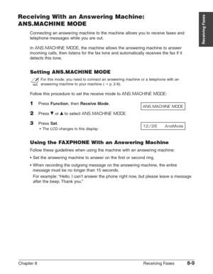 Page 119Chapter 8 Receiving Faxes8-9
Receiving Faxes
Receiving With an Answering Machine: 
ANS.MACHINE MODE
Connecting an answering machine to the machine allows you to receive faxes and
telephone messages while you are out.
In 
ANS.MACHINE MODE, the machine allows the answering machine to answer
incoming calls, then listens for the fax tone and automatically receives the fax if it
detects this tone.
Setting ANS.MACHINE MODE
n
For this mode, you need to connect an answering machine or a telephone with an...