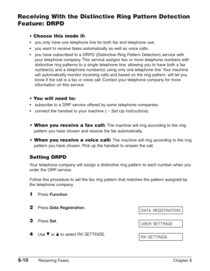 Page 1208-10Receiving Faxes Chapter 8
Receiving With the Distinctive Ring Pattern Detection
Feature: DRPD
• Choose this mode if:
•you only have one telephone line for both fax and telephone use.
•y ou want to receive faxes automatically as well as voice calls.
•y ou have subscribed to a DRPD (Distinctive Ring Pattern Detection) service with
y our telephone company. This service assigns two or more telephone numbers with
distinctive ring patterns to a single telephone line, allowing you to have both a fax
n...