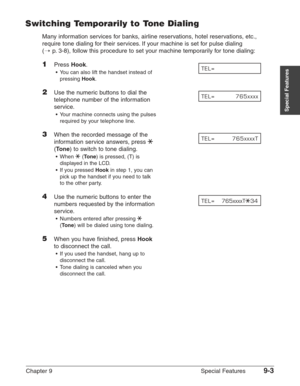 Page 125Chapter 9 Special Features9-3
Special Features
Switching Temporarily to Tone Dialing
Many information services for banks, airline reservations, hotel reservations, etc.,
require tone dialing for their services. If your machine is set for pulse dialing 
(1
p.3-8), follow this procedure to set your machine temporarily for tone dialing:
1Press Hook.
•You can also lift the handset instead of
pressing 
Hook.
2Use the numeric buttons to dial the 
telephone number of the information
service.
•Your machine...