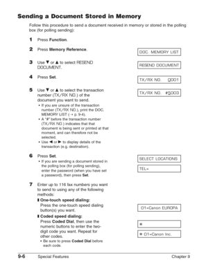 Page 1289-6Special Features Chapter 9
Sending a Document Stored in Memory
Follow this procedure to send a document received in memory or stored in the polling
box (for polling sending):
1Press Function.
2Press Memory Reference.
3Use ∂or ¨to select RESEND
DOCUMENT
.
4Press Set.
5Use ∂or ¨to select the transaction
number (
TX/RX NO.) of the
document you want to send.
•If you are unsure of the transaction
number (
TX/RX NO.), print the DOC.
MEMORY LIST (1
p.9-4).
•A “
#”before the transaction number
(
TX/RX NO.)...