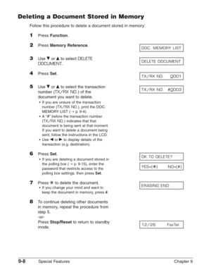 Page 1309-8Special Features Chapter 9
Deleting a Document Stored in Memory
Follow this procedure to delete a document stored in memory:
1Press Function.
2Press Memory Reference.
3Use ∂or ¨to select DELETE
DOCUMENT
.
4Press Set.
5Use ∂or ¨to select the transaction
number (
TX/RX NO.) of the
document you want to delete.
•If you are unsure of the transaction
number (
TX/RX NO.), print the DOC.
MEMORY LIST (1
p.9-4).
•A “
#”before the transaction number
(
TX/RX NO.) indicates that that
document is being sent at that...