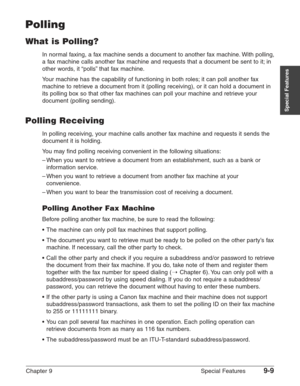 Page 131Chapter 9 Special Features9-9
Special Features
Polling
What is Polling?
In normal faxing, a fax machine sends a document to another fax machine. With polling,
a fax machine calls another fax machine and requests that a document be sent to it; in
other words, it “polls” that fax machine.
Your machine has the capability of functioning in both roles; it can poll another fax
machine to retrieve a document from it (polling receiving), or it can hold a document in
its polling box so that other fax machines can...