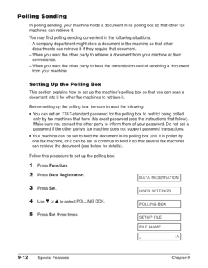 Page 1349-12Special Features Chapter 9
Polling Sending
In polling sending, your machine holds a document in its polling box so that other fax
machines can retrieve it.
You may find polling sending convenient in the following situations:
–A company department might store a document in the machine so that other
departments can retrieve it if they require that document.
–When you want the other party to retrieve a document from your machine at their
convenience.
–When you want the other party to bear the...