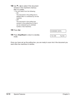 Page 1369-14Special Features Chapter 9
12Use ∂or ¨to select if the document
remains in the machine’s memory
after it is polled.
•You can select from the following:
–
ON
The document in the polling box is
deleted after it is retrieved by one fax
machine.
–
OFF
The document in the polling box
remains in the polling box so that it
can be retrieved by an unlimited
number of fax machines.
13Press Set.
14Press Stop/Resetto return to standby 
mode.
Once you have set up the polling box, you are ready to scan into it the...