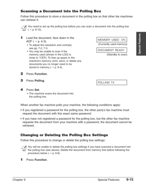 Page 137Chapter 9 Special Features9-15
Special Features
Scanning a Document into the Polling Box
Follow this procedure to store a document in the polling box so that other fax machines
can retrieve it:
n
You need to set up the polling box before you can scan a document into the polling box 
(1
p.9-12).
1Load the document, face down in the 
ADF (1
p. 4-3).
•To adjust the resolution and contrast, (Currently used memory)
see pp. 7-2, 7-3.
•You may be unable to scan if the 
memory used (shown in the LCD) is...