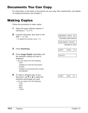 Page 14210-2Copying Chapter 10
Documents You Can Copy
For information on the types of documents you can copy, their requirements, and details
on loading documents, see Chapter 4.
Making Copies
Follow this procedure to make copies:
1Adjust the paper delivery selector if
necessary (1
p. 5-7).
2Load the document, face down in the 
ADF (1
p. 4-3).
•To adjust the contrast, see p. 7-3.(Currently used memory)
(Standby to scan)
3Press Start/Copy.
4Press Image Qualityrepeatedly until 
the resolution setting you want is...