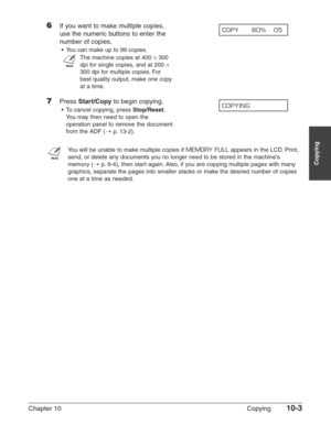 Page 143Chapter 10 Copying10-3
Copying
6If you want to make multiple copies, 
use the numeric buttons to enter the
number of copies.
•You can make up to 99 copies.
n
The machine copies at 400 ×300
dpi for single copies, and at 200 
×
300 dpi for multiple copies. For
best quality output, make one copy
at a time.
7Press Start/Copyto begin copying.
•To cancel copying, press Stop/Reset.
You may then need to open the
operation panel to remove the document
from the ADF (1
p.13-2).
n
You will be unable to make multiple...