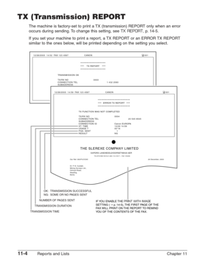 Page 14811-4Reports and Lists Chapter 11
TX (Transmission) REPORT
The machine is factory-set to print a TX (transmission) REPORT only when an error
occurs during sending. To change this setting, see 
TX REPORT, p. 14-5.
If you set your machine to print a report, a TX REPORT or an ERROR TX REPORT
similar to the ones below, will be printed depending on the setting you select.
TRANSMISSION OK
TX/RX NO 0003
CONNECTION TEL  1 432 2060
SUBADDRESS
CONNECTION ID Canon OPTICS
ST. TIME 27/12 14:52
USAGE T 00’34
PGS. SENT...