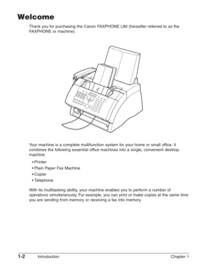 Page 161-2Introduction Chapter 1
Welcome
Thank you for purchasing the Canon FAXPHONE L80 (hereafter referred to as the
FAXPHONE or machine).
Your machine is a complete multifunction system for your home or small office. It
combines the following essential office machines into a single, convenient desktop
machine.
•Printer
•Plain Paper Fax Machine
•Copier
•Telephone
With its multitasking ability, your machine enables you to perform a number of
operations simultaneously. For example, you can print or make copies...