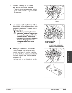 Page 153Chapter 12 Maintenance12-3
Maintenance
3Hold the cartridge by its handle
and remove it from the machine.
•To avoid exposing the cartridge to light,
place it in its protective bag or wrap it in
a thick cloth.
4Use a clean, soft, dry, lint-free cloth to 
remove any toner or paper debris from
the machine’s interior (shaded area in
the illustration).
c
•The fixing assembly becomes
extremely hot when the machine
is in use. Be very careful not to
touch it so as to avoid injury.
•Be careful not to touch the...