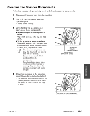 Page 155Chapter 12 Maintenance12-5
Maintenance
Cleaning the Scanner Components
Follow this procedure to periodically check and clean the scanner components:
1Disconnect the power cord from the machine.
2Use both hands to gently open the
operation panel.
•It only opens partially.
3While holding the operation panel
open, clean these components:
❚Separation guide and separation
roller:
Wipe with a clean, soft, dry, lint-free
cloth.
❚White sheet and scanning glass:
Wipe with a clean, soft, lint-free cloth
moistened...