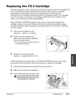 Page 157Chapter 12 Maintenance12-7
Maintenance
Replacing the FX-3 Cartridge
The only component of your machine you will need to replace is the FX-3 cartridge. The
FX-3 S Cartridge is a starter cartridge that comes with your machine, and yields
approximately 1,500 pages based on 5% coverage of an A4 size page. The
replacement FX-3 cartridge yields approximately 2,700 pages based on 5% coverage
of an A4 size page. To purchase this cartridge, contact the Canon Customer Care
Center, or your business machine...