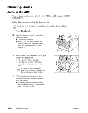 Page 16213-2Troubleshooting Chapter 13
Clearing Jams
Jams in the ADF
When a document jams or misfeeds in the ADF, the LCD displays CHECK
DOCUMENT
.
Follow this procedure to clear the document jam:
n
You do not need to unplug your machine when clearing document jams.
1Press Stop/Reset.
2Use both hands to gently open the
operation panel.
•It only opens partially.
•Do not try to pull the document out
without opening the operation panel
since you may tear or smudge the
document.
3While holding the operation panel...