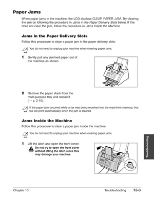 Page 163Chapter 13 Troubleshooting13-3
Troubleshooting
Paper Jams
When paper jams in the machine, the LCD displays CLEAR PAPER JAM.Try clearing
the jam by following the procedure in 
Jams in the Paper Delivery Slotsbelow. If this
does not clear the jam, follow the procedure in 
Jams Inside the Machine.
Jams in the Paper Delivery Slots
Follow this procedure to clear a paper jam in the paper delivery slots:
n
You do not need to unplug your machine when clearing paper jams.
1Gently pull any jammed paper out of
the...