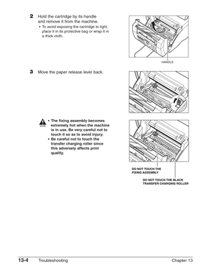 Page 16413-4Troubleshooting Chapter 13
2Hold the cartridge by its handle
and remove it from the machine.
•To avoid exposing the cartridge to light,
place it in its protective bag or wrap it in
a thick cloth.
3Move the paper release lever back.
c
•The fixing assembly becomes
extremely hot when the machine
is in use. Be very careful not to
touch it so as to avoid injury.
•Be careful not to touch the
transfer charging roller since
this adversely affects print
quality.
DO NOT TOUCH THE BLACK 
TRANSFER CHARGING...