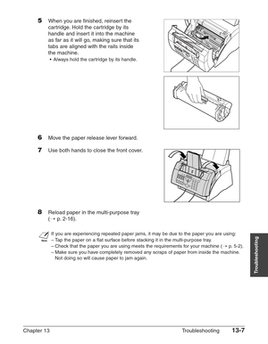 Page 167Chapter 13 Troubleshooting13-7
Troubleshooting
5When you are finished, reinsert the 
cartridge. Hold the cartridge by its
handle and insert it into the machine
as far as it will go, making sure that its
tabs are aligned with the rails inside
the machine.
•Always hold the cartridge by its handle.
6Move the paper release lever forward.
7Use both hands to close the front cover.
8Reload paper in the multi-purpose tray
(1
p.2-16).
n
If you are experiencing repeated paper jams, it may be due to the paper you...