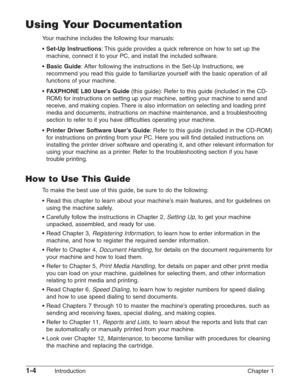 Page 181-4Introduction Chapter 1
Using Your Documentation
Your machine includes the following four manuals:
•
Set-Up Instructions: This guide provides a quick reference on how to set up the
machine, connect it to your PC, and install the included software.
•
Basic Guide: After following the instructions in the Set-Up Instructions, we
recommend you read this guide to familiarize yourself with the basic operation of all
functions of your machine.
•
F AXPHONE L80 User’s Guide(this guide): Refer to this guide...