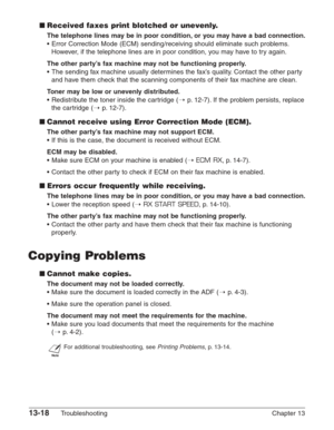 Page 17813-18Troubleshooting Chapter 13
■Received faxes print blotched or unevenly.
The telephone lines may be in poor condition, or you may have a bad connection.
•Error Correction Mode (ECM) sending/receiving should eliminate such problems.
However, if the telephone lines are in poor condition, you may have to try again.
The other party’s fax machine may not be functioning properly.
•The sending fax machine usually determines the fax’s quality. Contact the other party
and have them check that the scanning...