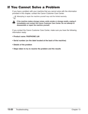 Page 18013-20Troubleshooting Chapter 13
If You Cannot Solve a Problem
If you have a problem with your machine that you cannot solve with the information
provided in this chapter, contact the Canon Customer Care Center.
n
Attempting to repair the machine yourself may void the limited warranty.
c
If the machine makes strange noises, emits smoke or strange smells, unplug it
immediately and contact the Canon Customer Care Center. Do not attempt to
disassemble or repair the machine yourself.
If you contact the Canon...