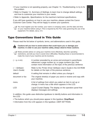 Page 19Chapter 1 Introduction1-5
Introduction
•If your machine is not operating properly, use Chapter 13, Troubleshooting, to try to fix
the problem.
• Refer to Chapter 14, 
Summary of Settings, to learn how to change default settings,
and how to customize your machine to your needs.
•  Refer to Appendix, 
Specifications, for the machine’s technical specifications.
If you still have questions on how to use your machine, please contact the Canon
Customer Care Center. They will be happy to answer your questions....