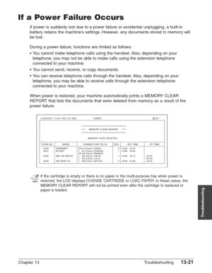 Page 181Chapter 13 Troubleshooting13-21
Troubleshooting
If a Power Failure Occurs
If power is suddenly lost due to a power failure or accidental unplugging, a built-in
battery retains the machine’s settings. However, any documents stored in memory will
be lost.
During a power failure, functions are limited as follows:
•You cannot make telephone calls using the handset. Also, depending on your
telephone, you may not be able to make calls using the extension telephone
connected to your machine.
•You cannot send,...