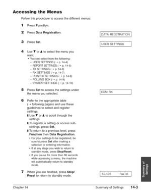 Page 185Chapter 14 Summary of Settings14-3
Summary of
Settings
Accessing the Menus
Follow this procedure to access the different menus:
1Press Function.
2Press Data Registration.
3Press Set.
4Use ∂or ¨to select the menu you
want.
•You can select from the following:
–
USER SETTINGS(1p.14-4)
–
REPORT SETTINGS(1p.14-5)
–
TX SETTINGS(1p.14-6)
–
RX SETTINGS(1p.14-7)
–
PRINTER SETTINGS(1p.14-8)
–
POLLING BOX(1p.14-9)
–
SYSTEM SETTINGS(1p.14-10)
5Press Setto access the settings under 
the menu you selected.
6Refer to...