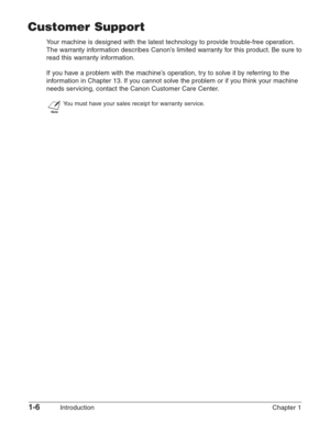 Page 201-6Introduction Chapter 1
Customer Support
Your machine is designed with the latest technology to provide trouble-free operation.
The warranty information describes Canon’s limited warranty for this product. Be sure to
read this warranty information.
If you have a problem with the machine’s operation, try to solve it by referring to the
information in Chapter 13. If you cannot solve the problem or if you think your machine
needs servicing, contact the Canon Customer Care Center.
n
You must have your...