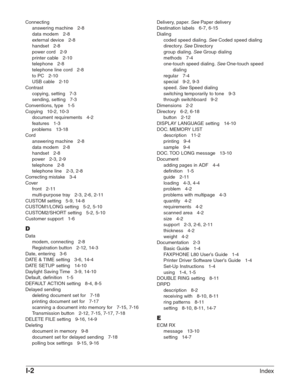 Page 198I-2Index
Connectinganswering machine   2-8
data modem   2-8
external device   2-8
handset   2-8
power cord   2-9
printer cable   2-10
telephone   2-8
telephone line cord   2-8
to PC   2-10
USB cable   2-10
Contrast copying, setting   7-3
sending, setting   7-3
Conventions, type   1-5
Copying   10-2, 10-3 document requirements   4-2
features   1-3
problems   13-18
Cord answering machine   2-8
data modem   2-8
handset   2-8
power   2-3, 2-9
telephone   2-8
telephone line   2-3, 2-8
Correcting mistake...