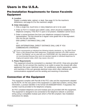Page 3Prefaceiii
Users in the U.S.A.
Pre-Installation Requirements for Canon Facsimile
Equipment
A. Location
Supply a suitable table, cabinet, or desk. See page 2-2 for the machine’s
dimensions, and page A-2 for the machine’s weight.
B. Order Information
1. Only a single line, touch-tone or rotary telephone set is to be used.
2. Order an RJ11-C modular jack (USOC code), which should be installed by the
telephone company. If the RJ11-C jack is not present, installation cannot occur.
3. Order a normal business...