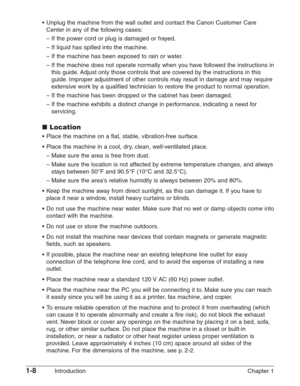 Page 221-8Introduction Chapter 1 •Unplug the machine from the wall outlet and contact the Canon Customer Care
Center in any of the following cases:
–If the power cord or plug is damaged or frayed.
–If liquid has spilled into the machine.
–If the machine has been exposed to rain or water.
–If the machine does not operate normally when you have followed the instructions in
this guide. Adjust only those controls that are covered by the instructions in this
guide. Improper adjustment of other controls may result in...