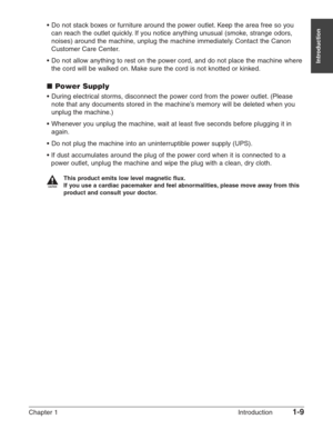 Page 23Chapter 1 Introduction1-9
Introduction
•Do not stack boxes or furniture around the power outlet. Keep the area free so you
can reach the outlet quickly. If you notice anything unusual (smoke, strange odors,
noises) around the machine, unplug the machine immediately. Contact the Canon
Customer Care Center.
•Do not allow anything to rest on the power cord, and do not place the machine where
the cord will be walked on. Make sure the cord is not knotted or kinked.
■Power Supply
•During electrical storms,...