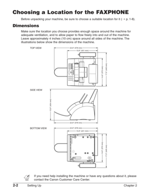 Page 262-2Setting Up Chapter 2
Choosing a Location for the FAXPHONE
Before unpacking your machine, be sure to choose a suitable location for it (1p.1-8).
Dimensions
Make sure the location you choose provides enough space around the machine for
adequate ventilation, and to allow paper to flow freely into and out of the machine.
Leave approximately 4 inches (10 cm) space around all sides of the machine. The
illustrations below show the dimensions of the machine.
n
If you need help installing the machine or have...