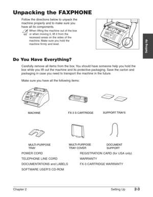 Page 27Chapter 2 Setting Up2-3
Setting Up
Unpacking the FAXPHONE
Follow the directions below to unpack the 
machine properly and to make sure you
have all its components.
n
When lifting the machine out of the box
or when moving it, lift it from the
recessed areas on the sides of the
machine. Make sure you hold the
machine firmly and level.
Do You Have Everything?
Carefully remove all items from the box. You should have someone help you hold the
box while you lift out the machine and its protective packaging....