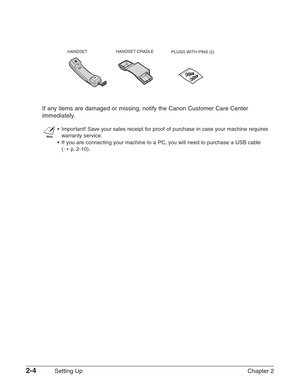 Page 282-4Setting Up Chapter 2 If any items are damaged or missing, notify the Canon Customer Care Center
immediately.
n
•Important! Save your sales receipt for proof of purchase in case your machine requires
warranty service.
•If you are connecting your machine to a PC, you will need to purchase a USB cable 
(1
p.2-10).
HANDSET CRADLE
PLUGS WITH PINS (2) HANDSET  