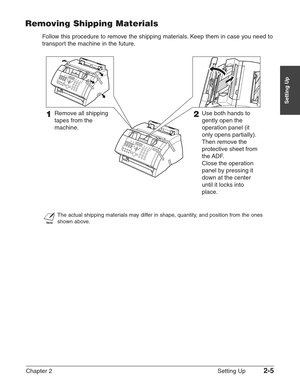 Page 29Chapter 2 Setting Up2-5
Setting Up
Removing Shipping Materials
Follow this procedure to remove the shipping materials. Keep them in case you need to
transport the machine in the future.
n
The actual shipping materials may differ in shape, quantity, and position from the ones
shown above.
1 Remove all shipping 
tapes from the 
machine.2 Use both hands to 
gently open the  
operation panel (it 
only opens partially). 
Then remove the 
protective sheet from 
the ADF.
 Close the operation 
panel by pressing...