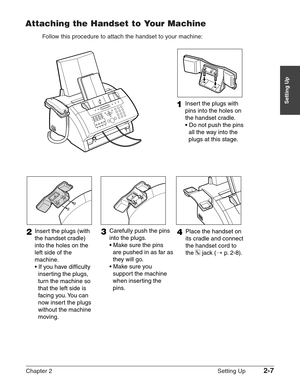 Page 31Chapter 2 Setting Up2-7
Setting Up
Attaching the Handset to Your Machine
Follow this procedure to attach the handset to your machine:
3Carefully push the pins 
into the plugs.
• Make sure the pins 
are pushed in as far as 
they will go.
• Make sure you 
support the machine 
when inserting the 
pins.2Insert the plugs (with 
the handset cradle) 
into the holes on the 
left side of the 
machine.
• If you have difficulty 
inserting the plugs,
turn the machine so 
that the left side is 
facing you. You can...