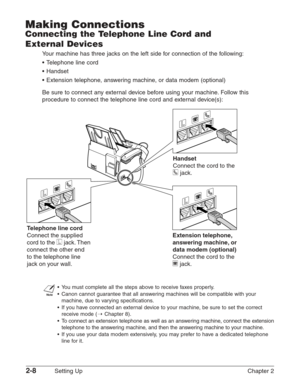 Page 322-8Setting Up Chapter 2
Making Connections
Connecting the Telephone Line Cord and 
External Devices
Your machine has three jacks on the left side for connection of the following:
•T elephone line cord
• Handset
• Extension telephone, answering machine, or data modem (optional)
Be sure to connect any external device before using your machine. Follow this
procedure to connect the telephone line cord and external device(s):
n
•Y ou must complete all the steps above to receive faxes properly.
• Canon cannot...