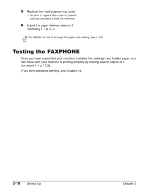 Page 422-18Setting Up Chapter 2
5Replace the multi-purpose tray cover.
•Be sure to replace this cover to prevent
dust accumulating inside the machine.
6Adjust the paper delivery selector if
necessary ( 1
p. 5-7).
n
For details on how to change the paper size setting, see p. 5-9.
T esting the FAXPHONE
Once you have assembled your machine, installed the cartridge, and loaded paper, you
can make sure your machine is printing properly by making several copies of a
document ( 1
p.10-2).
If you have problems...