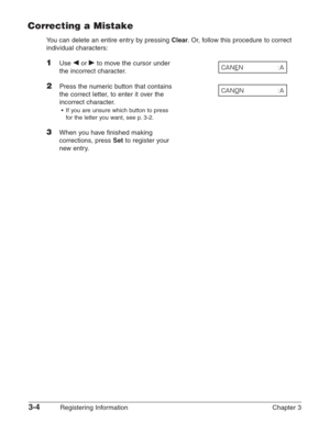 Page 463-4Registering Information Chapter 3
Correcting a Mistake
You can delete an entire entry by pressing Clear.Or, follow this procedure to correct
individual characters:
1Use ¬or ®to move the cursor under 
the incorrect character.
2Press the numeric button that contains
the correct letter, to enter it over the
incorrect character.
•If you are unsure which button to press
for the letter you want, see p. 3-2.
3When you have finished making
corrections, press 
Setto register your
new entry.
CANON:A
CANEN:A 