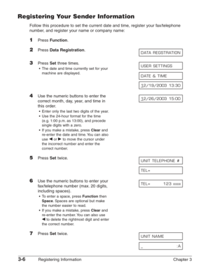 Page 483-6Registering Information Chapter 3
Registering Your Sender Information
Follow this procedure to set the current date and time, register your fax/telephone
number, and register your name or company name:
1Press Function.
2Press Data Registration.
3Press Setthree times.
•The date and time currently set for your 
machine are displayed.
4Use the numeric buttons to enter the 
correct month, day, year, and time in
this order.
•Enter only the last two digits of the year.
•Use the 24-hour format for the time...