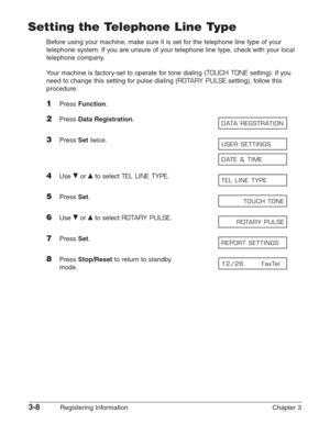 Page 503-8Registering Information Chapter 3
Setting the Telephone Line Type
Before using your machine, make sure it is set for the telephone line type of your
telephone system. If you are unsure of your telephone line type, check with your local
telephone company.
Your machine is factory-set to operate for tone dialing (
TOUCH TONEsetting). If you
need to change this setting for pulse dialing (
ROTARY PULSEsetting), follow this
procedure:
1Press Function.
2Press Data Registration.
3Press Settwice.
4Use ∂or ¨to...