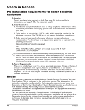 Page 6viPreface
Users in Canada
Pre-Installation Requirements for Canon Facsimile
Equipment
A. Location
Supply a suitable table, cabinet, or desk. See page 2-2 for the machine’s
dimensions, and page A-2 for the machine’s weight.
B. Order Information
1. Provide only a single-line to touch-tone or rotary telephone set terminated with a
standard 4-pin modular phone plug. (Touch-tone is recommended if available in
your area.)
2. Order an CA11A modular jack (USOC code), which should be installed by the
telephone...