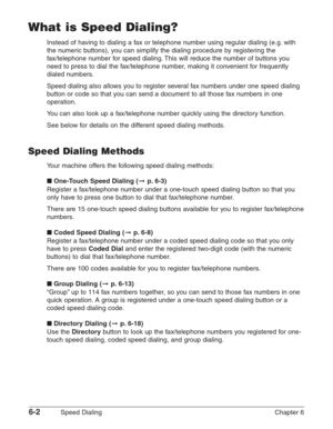 Page 726-2Speed Dialing Chapter 6
What is Speed Dialing?
Instead of having to dialing a fax or telephone number using regular dialing (e.g. with
the numeric buttons), you can simplify the dialing procedure by registering the
fax/telephone number for speed dialing. This will reduce the number of buttons you
need to press to dial the fax/telephone number, making it convenient for frequently
dialed numbers.
Speed dialing also allows you to register several fax numbers under one speed dialing
button or code so that...