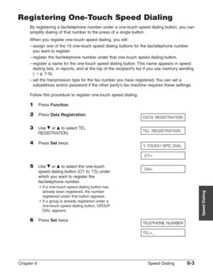 Page 73Chapter 6 Speed Dialing6-3
Speed Dialing
Registering One-Touch Speed Dialing
By registering a fax/telephone number under a one-touch speed dialing button, you can
simplify dialing of that number to the press of a single button.
When you register one-touch speed dialing, you will:
–assign one of the 15 one-touch speed dialing buttons for the fax/telephone number
you want to register.
–register the fax/telephone number under that one-touch speed dialing button.
–register a name for the one-touch speed...