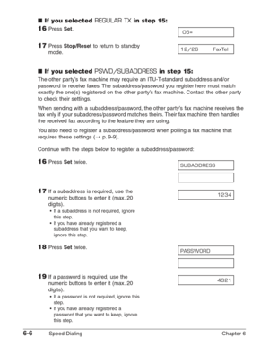 Page 766-6Speed Dialing Chapter 6
■If you selected REGULAR TXin step 15:
16Press Set.
17Press Stop/Resetto return to standby 
mode.
■If you selected PSWD/SUBADDRESSin step 15:
The other party’s fax machine may require an ITU-T-standard subaddress and/or
password to receive faxes. The subaddress/password you register here must match
exactly the one(s) registered on the other party’s fax machine. Contact the other party
to check their settings.
When sending with a subaddress/password, the other party’s fax...